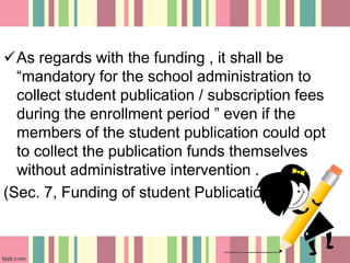 As regards with the funding , it shall be
“mandatory for the school administration to
collect student publication / subscription fees
during the enrollment period ” even if the
members of the student publication could opt
to collect the publication funds themselves
without administrative intervention .
(Sec. 7, Funding of student Publication )
 