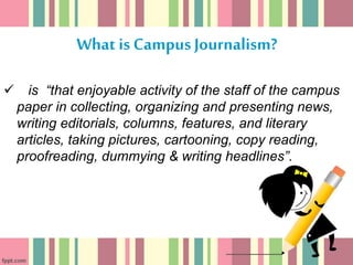 What is CampusJournalism?
 is “that enjoyable activity of the staff of the campus
paper in collecting, organizing and presenting news,
writing editorials, columns, features, and literary
articles, taking pictures, cartooning, copy reading,
proofreading, dummying & writing headlines”.
 