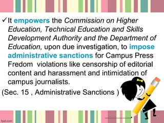 It empowers the Commission on Higher
Education, Technical Education and Skills
Development Authority and the Department of
Education, upon due investigation, to impose
administrative sanctions for Campus Press
Fredom violations like censorship of editorial
content and harassment and intimidation of
campus journalists.
(Sec. 15 , Administrative Sanctions )
 
