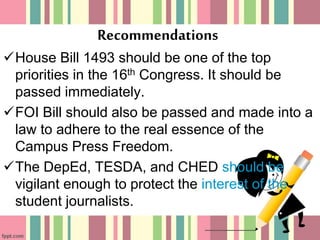 Recommendations
House Bill 1493 should be one of the top
priorities in the 16th Congress. It should be
passed immediately.
FOI Bill should also be passed and made into a
law to adhere to the real essence of the
Campus Press Freedom.
The DepEd, TESDA, and CHED should be
vigilant enough to protect the interest of the
student journalists.
 