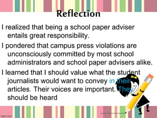 I realized that being a school paper adviser
entails great responsibility.
I pondered that campus press violations are
unconsciously committed by most school
administrators and school paper advisers alike.
I learned that I should value what the student
journalists would want to convey in their
articles. Their voices are important. They
should be heard
Reflection
 