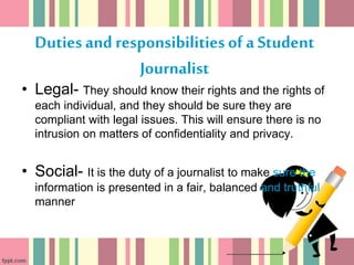Duties and responsibilities of a Student
Journalist
• Legal- They should know their rights and the rights of
each individual, and they should be sure they are
compliant with legal issues. This will ensure there is no
intrusion on matters of confidentiality and privacy.
• Social- It is the duty of a journalist to make sure the
information is presented in a fair, balanced and truthful
manner
 
