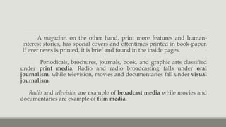 A magazine, on the other hand, print more features and human-
interest stories, has special covers and oftentimes printed in book-paper.
If ever news is printed, it is brief and found in the inside pages.
Periodicals, brochures, journals, book, and graphic arts classified
under print media. Radio and radio broadcasting falls under oral
journalism, while television, movies and documentaries fall under visual
journalism.
Radio and television are example of broadcast media while movies and
documentaries are example of film media.
 