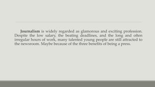 Journalism is widely regarded as glamorous and exciting profession.
Despite the low salary, the beating deadlines, and the long and often
irregular hours of work, many talented young people are still attracted to
the newsroom. Maybe because of the three benefits of being a press.
 