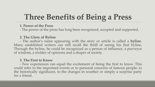 Three Benefits of Being a Press
1. Power of the Press
- The power of the press has long been recognized, accepted and supported.
2. The Glory of Byline
- The author’s name appearing with the story or article is called a byline.
Many established writers can still recall the thrill of seeing his first byline.
Through the byline, he could be recognized as a person of influence, a purveyor
of wisdom, a molder of opinions and a shaper of society.
3. The First to Know
- Few experiences can equal the excitement of being the first to know. This
could refer to the important events or to personal concerns of famous people; to
the historically significant, to the changes in weather or simply a surprise party
for a friend.
 