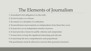 The Elements of Journalism
1. Journalism’s first obligation is to the truth.
2. Its first loyalty is to citizens.
3. Its essence is a discipline of verification.
4. Its practitioners must maintain an independence from those they cover.
5. It must serve as an independent monitor of power.
6. It must provide a forum for public criticism and compromise
7. It must strive to keep the significant interesting and relevant.
8. It must keep the news comprehensive and proportional.
9.Its practitioners must be allowed to exercise their personal conscience.
 