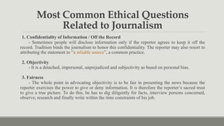 Most Common Ethical Questions
Related to Journalism
1. Confidentiality of Information / Off the Record
- Sometimes people will disclose information only if the reporter agrees to keep it off the
record. Tradition binds the journalism to honor this confidentiality. The reporter may also resort to
attributing the statement to “a reliable source”, a common practice.
2. Objectivity
- It is a detached, impersonal, unprejudiced and subjectivity as based on personal bias.
3. Fairness
- The whole point in advocating objectivity is to be fair in presenting the news because the
reporter exercises the power to give or deny information. It is therefore the reporter’s sacred trust
to give a true picture. To do this, he has to dig diligently for facts, interview persons concerned,
observe; research and finally write within the time constraints of his job.
 