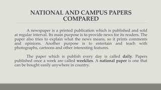 NATIONAL AND CAMPUS PAPERS
COMPARED
A newspaper is a printed publication which is published and sold
at regular interval. Its main purpose is to provide news for its readers. The
paper also tries to explain what the news means, so it prints comments
and opinions. Another purpose is to entertain and teach with
photographs, cartoons and other interesting features.
The paper which is publish every day is called daily. Papers
published once a week are called weeklies. A national paper is one that
can be bought easily anywhere in country.
 