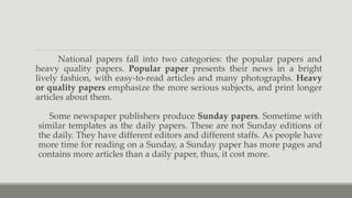 National papers fall into two categories: the popular papers and
heavy quality papers. Popular paper presents their news in a bright
lively fashion, with easy-to-read articles and many photographs. Heavy
or quality papers emphasize the more serious subjects, and print longer
articles about them.
Some newspaper publishers produce Sunday papers. Sometime with
similar templates as the daily papers. These are not Sunday editions of
the daily. They have different editors and different staffs. As people have
more time for reading on a Sunday, a Sunday paper has more pages and
contains more articles than a daily paper, thus, it cost more.
 