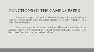 FUNCTIONS OF THE CAMPUS PAPER
A campus paper publication, either mimeograph or printed, put
out by staff member who are either student or faculty members of a
school or university.
The campus paper has many functions. The traditional roles of the
campus paper were specified by Harold Spears and C.H. Lawshe Jr. in
their book, “An Introduction to Journalism”.
 