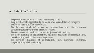 A. Aids of the Students
1. To provide an opportunity for interesting writing
2. To give students opportunity to learn how to read the newspapers
3. To act as a stimulus to better work
4. To develop students’ power of observation and discrimination
concerning relative merits of news articles
5. To serve an outlet and motivation for journalistic writing
6. To offer training in organization, business methods, commercial arts,
bookkeeping and business management
7. To develop qualities of cooperation, tact, accuracy, tolerance,
responsibility and leadership
 
