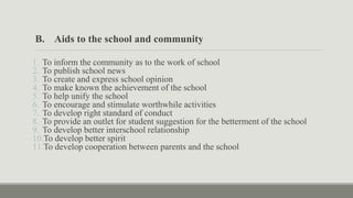 B. Aids to the school and community
1. To inform the community as to the work of school
2. To publish school news
3. To create and express school opinion
4. To make known the achievement of the school
5. To help unify the school
6. To encourage and stimulate worthwhile activities
7. To develop right standard of conduct
8. To provide an outlet for student suggestion for the betterment of the school
9. To develop better interschool relationship
10.To develop better spirit
11.To develop cooperation between parents and the school
 