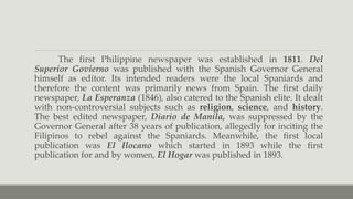 The first Philippine newspaper was established in 1811. Del
Superior Govierno was published with the Spanish Governor General
himself as editor. Its intended readers were the local Spaniards and
therefore the content was primarily news from Spain. The first daily
newspaper, La Esperanza (1846), also catered to the Spanish elite. It dealt
with non-controversial subjects such as religion, science, and history.
The best edited newspaper, Diario de Manila, was suppressed by the
Governor General after 38 years of publication, allegedly for inciting the
Filipinos to rebel against the Spaniards. Meanwhile, the first local
publication was El Ilocano which started in 1893 while the first
publication for and by women, El Hogar was published in 1893.
 