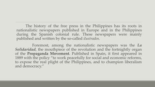 The history of the free press in the Philippines has its roots in
nationalistic newspapers published in Europe and in the Philippines
during the Spanish colonial rule. These newspapers were mainly
published and written by the so-called ilustrados.
Foremost, among the nationalistic newspapers was the La
Solidaridad, the mouthpiece of the revolution and the fortnightly organ
of the Propaganda Movement. Published in Spain, it first appeared in
1889 with the policy “to work peacefully for social and economic reforms,
to expose the real plight of the Philippines, and to champion liberalism
and democracy.”
 