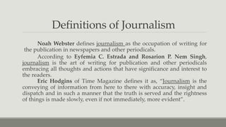 Definitions of Journalism
Noah Webster defines journalism as the occupation of writing for
the publication in newspapers and other periodicals.
According to Eyfemia C. Estrada and Rosarion P. Nem Singh,
journalism is the art of writing for publication and other periodicals
embracing all thoughts and actions that have significance and interest to
the readers.
Eric Hodgins of Time Magazine defines it as, “Journalism is the
conveying of information from here to there with accuracy, insight and
dispatch and in such a manner that the truth is served and the rightness
of things is made slowly, even if not immediately, more evident”.
 