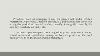 Periodicals such as newspapers and magazines fall under written
journalism. A periodical, defined broadly, is a publication that comes out
at regular period of interval – daily, weekly, fortnightly, monthly, bi-
monthly, quarterly, annually, etc.
A newspaper, compared to a magazine, prints more news, has no
special cover, and is printed on newsprint. News is printed on the front
page as well as on the inside and the back pages.
 