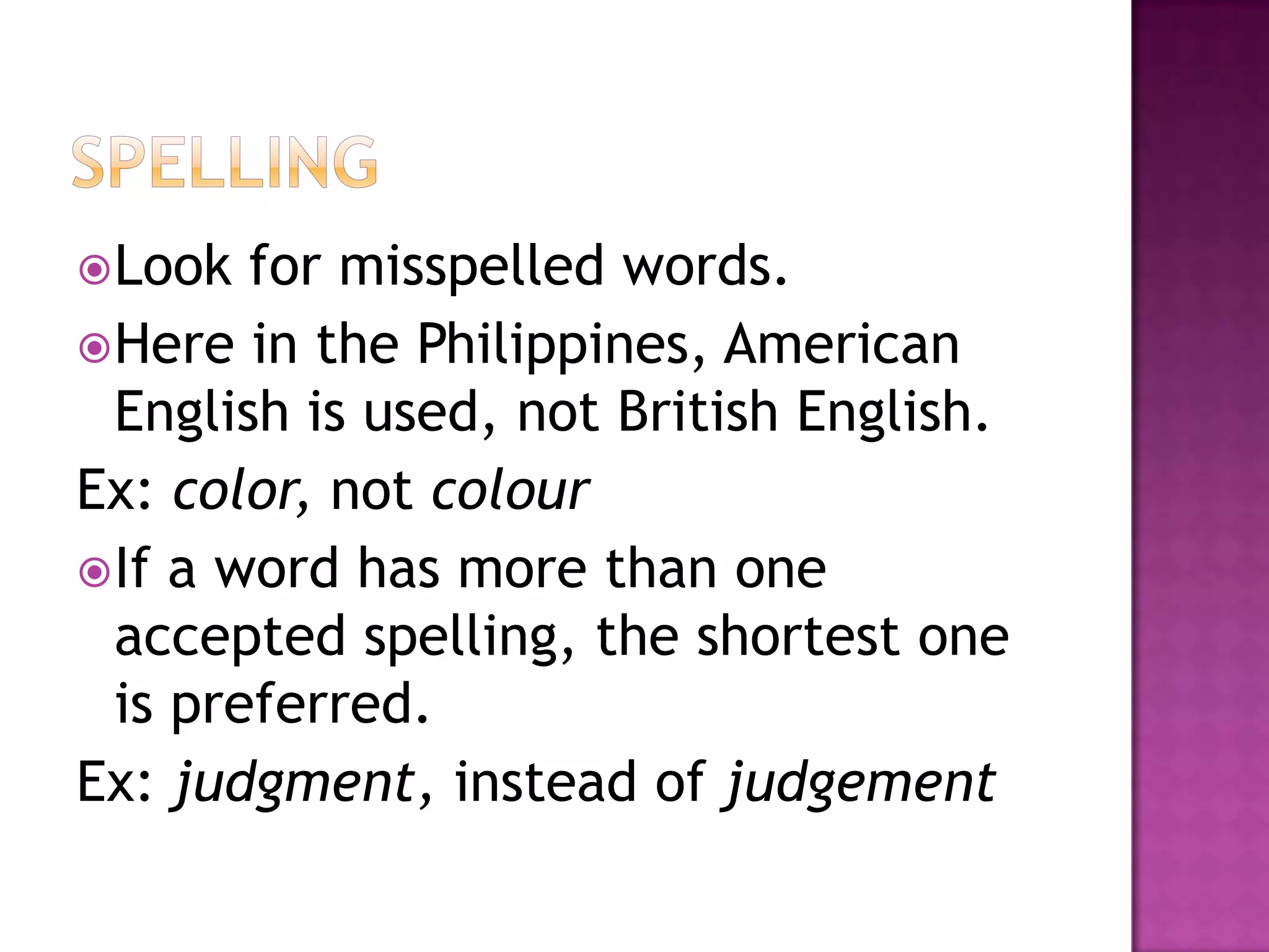  Look  for misspelled words.
 Here in the Philippines, American
  English is used, not British English.
Ex: color, not colour
 If a word has more than one
  accepted spelling, the shortest one
  is preferred.
Ex: judgment, instead of judgement
 