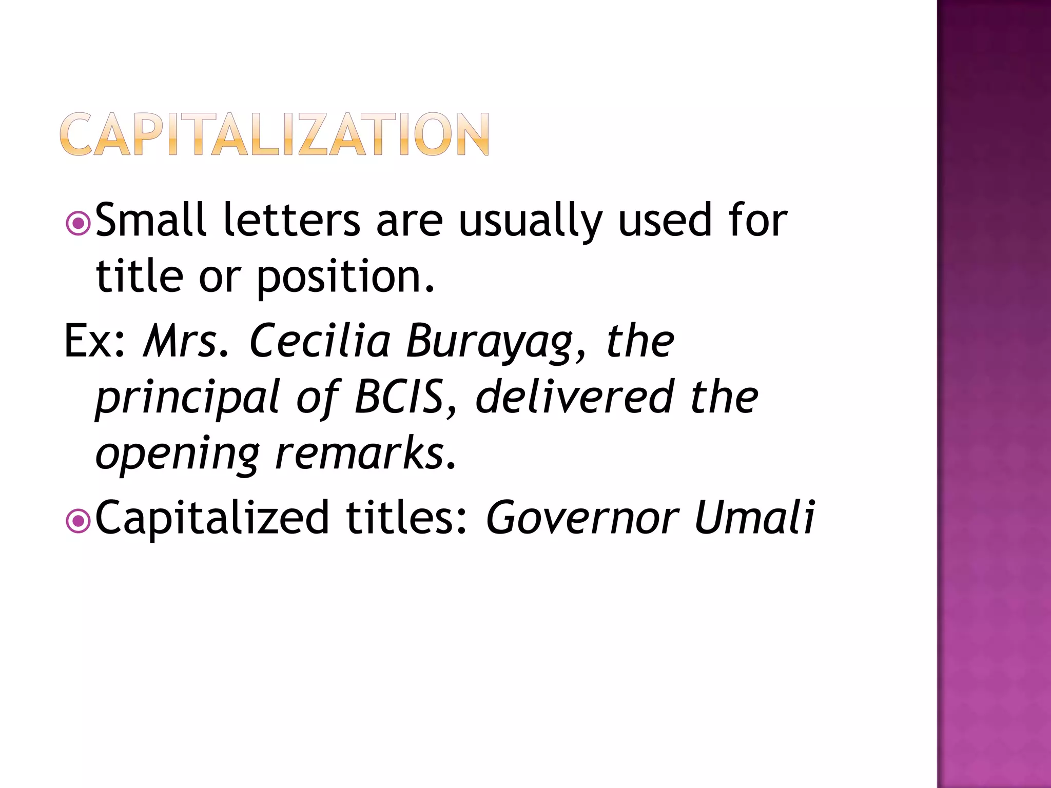  Small  letters are usually used for
  title or position.
Ex: Mrs. Cecilia Burayag, the
  principal of BCIS, delivered the
  opening remarks.
 Capitalized titles: Governor Umali
 