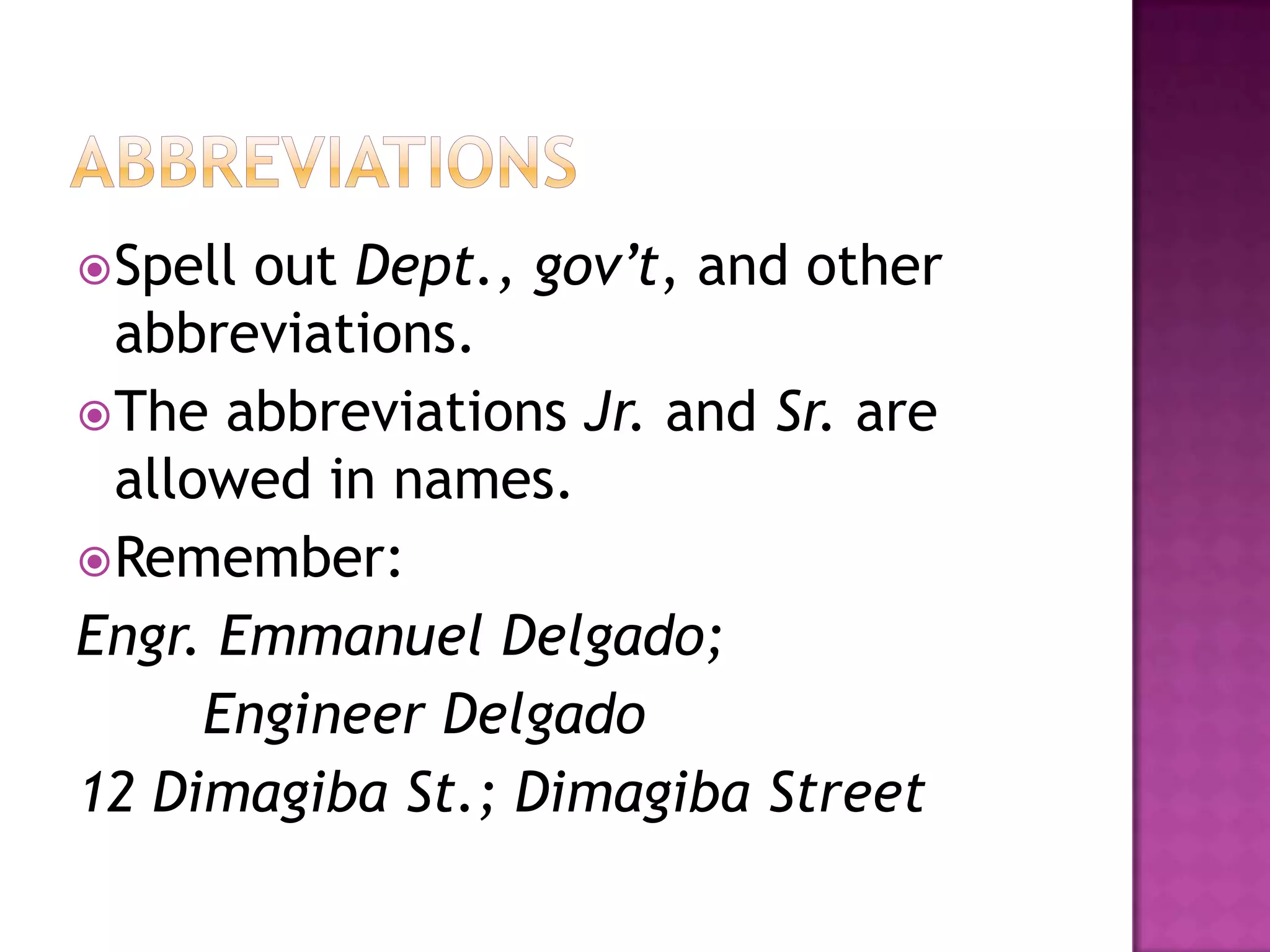  Spell out Dept., gov’t, and other
  abbreviations.
 The abbreviations Jr. and Sr. are
  allowed in names.
 Remember:
Engr. Emmanuel Delgado;
      Engineer Delgado
12 Dimagiba St.; Dimagiba Street
 