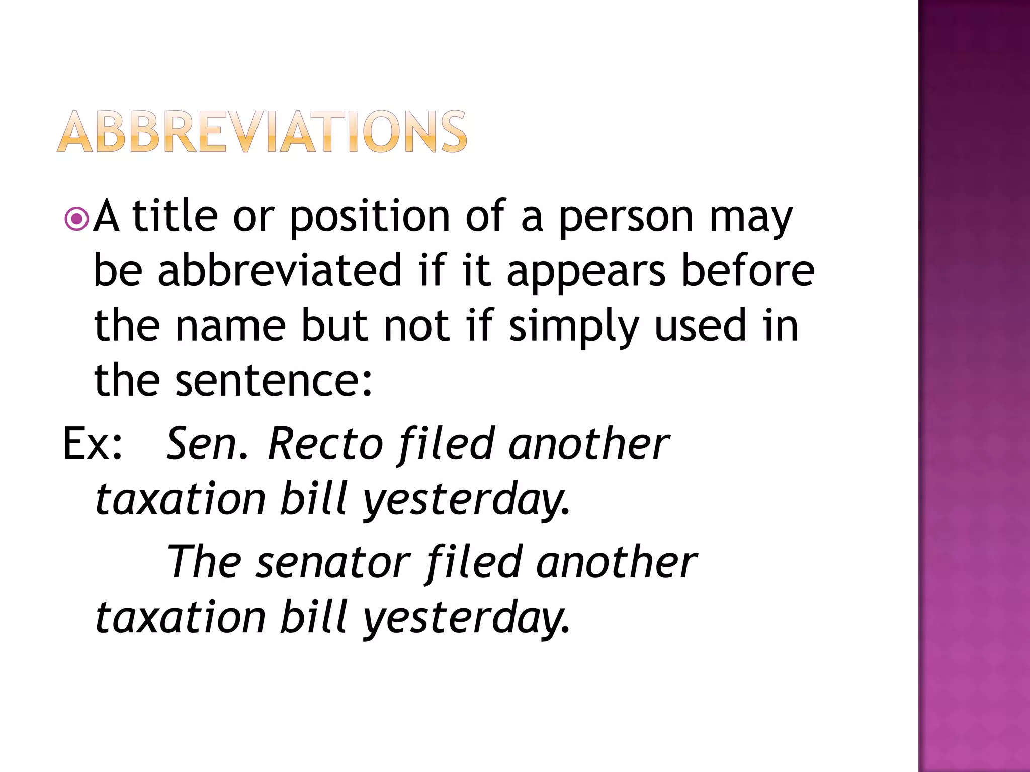 A title or position of a person may
 be abbreviated if it appears before
 the name but not if simply used in
 the sentence:
Ex: Sen. Recto filed another
 taxation bill yesterday.
     The senator filed another
 taxation bill yesterday.
 