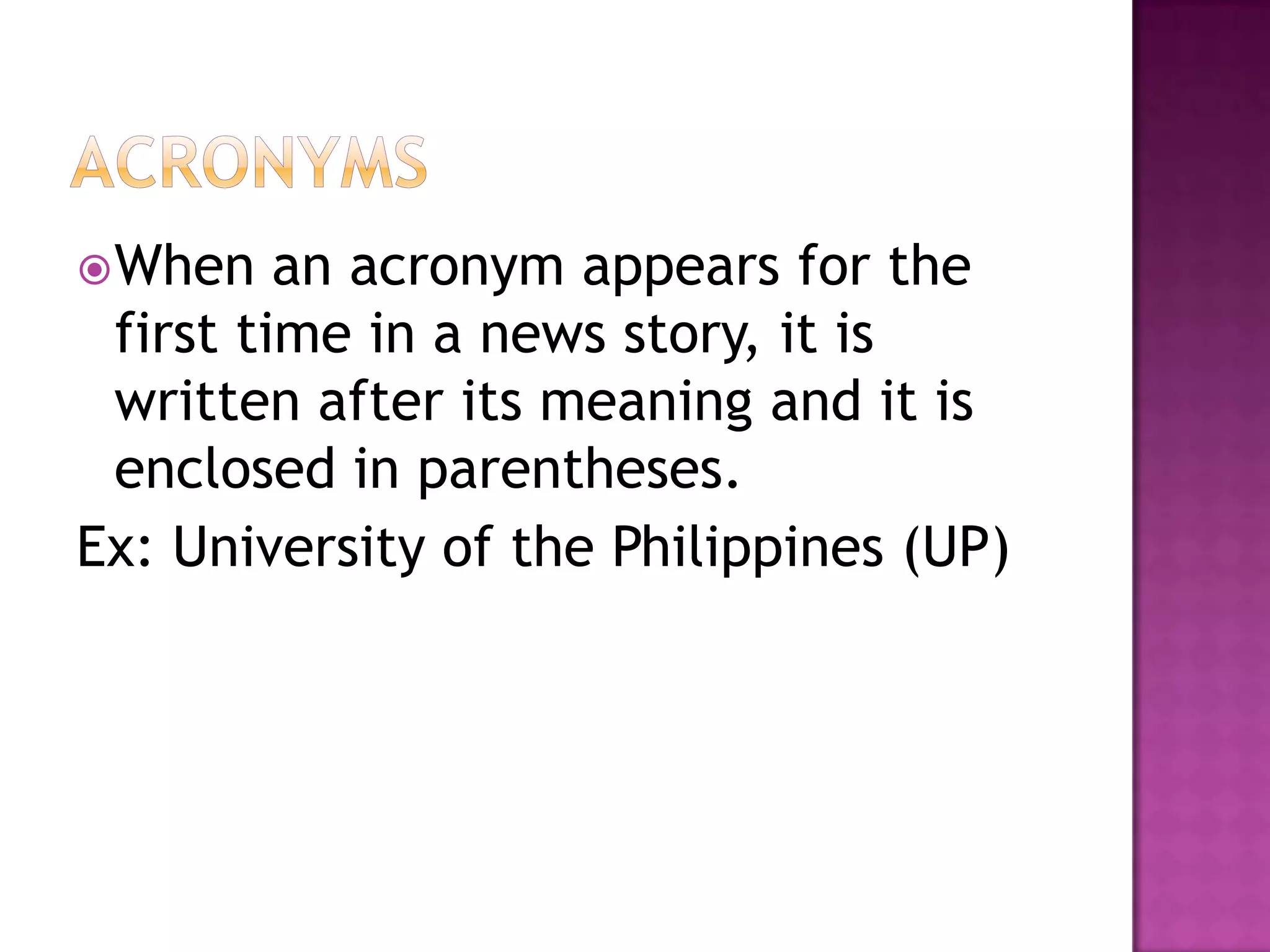  When   an acronym appears for the
 first time in a news story, it is
 written after its meaning and it is
 enclosed in parentheses.
Ex: University of the Philippines (UP)
 