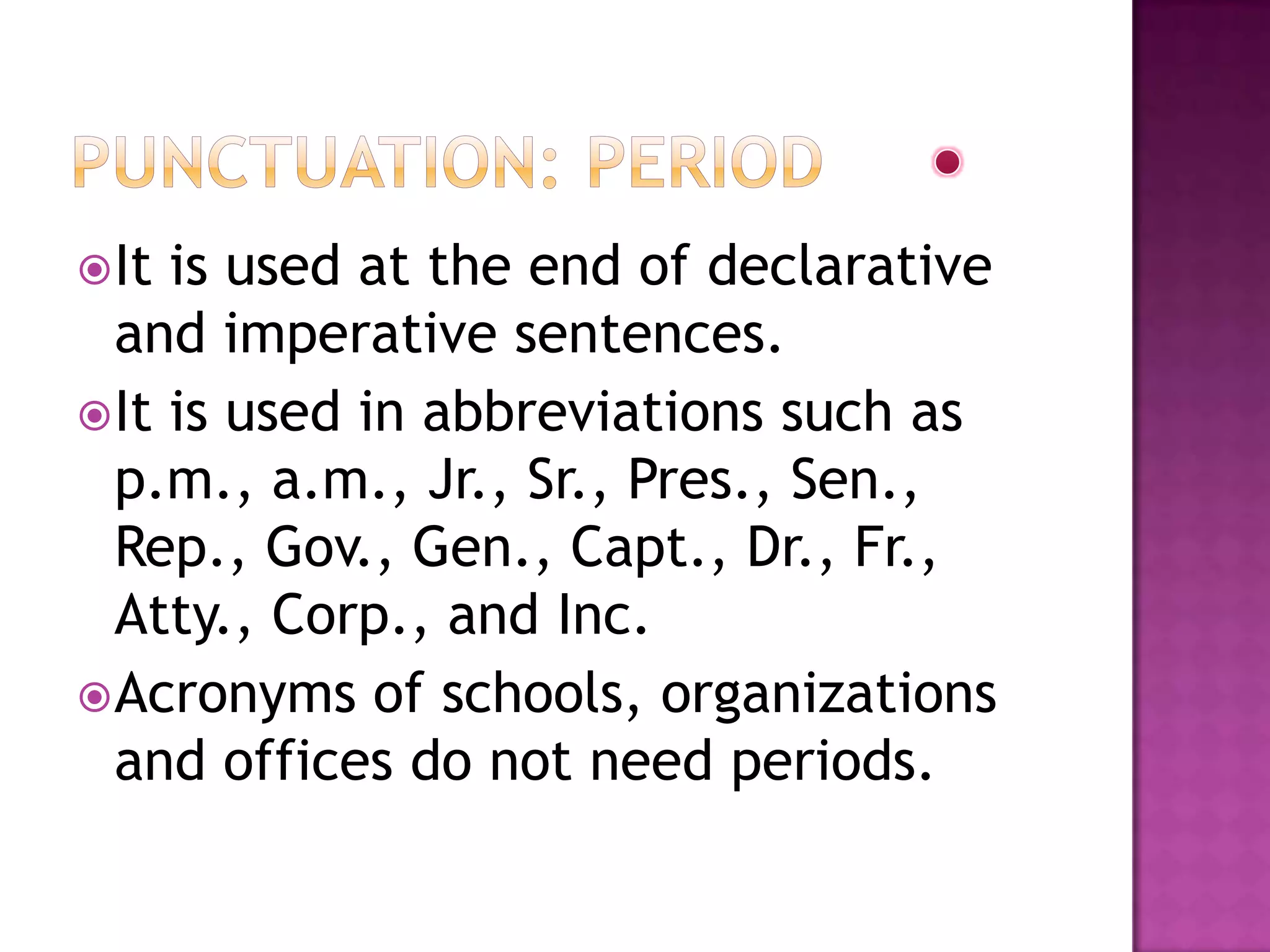  It is used at the end of declarative
  and imperative sentences.
 It is used in abbreviations such as
  p.m., a.m., Jr., Sr., Pres., Sen.,
  Rep., Gov., Gen., Capt., Dr., Fr.,
  Atty., Corp., and Inc.
 Acronyms of schools, organizations
  and offices do not need periods.
 