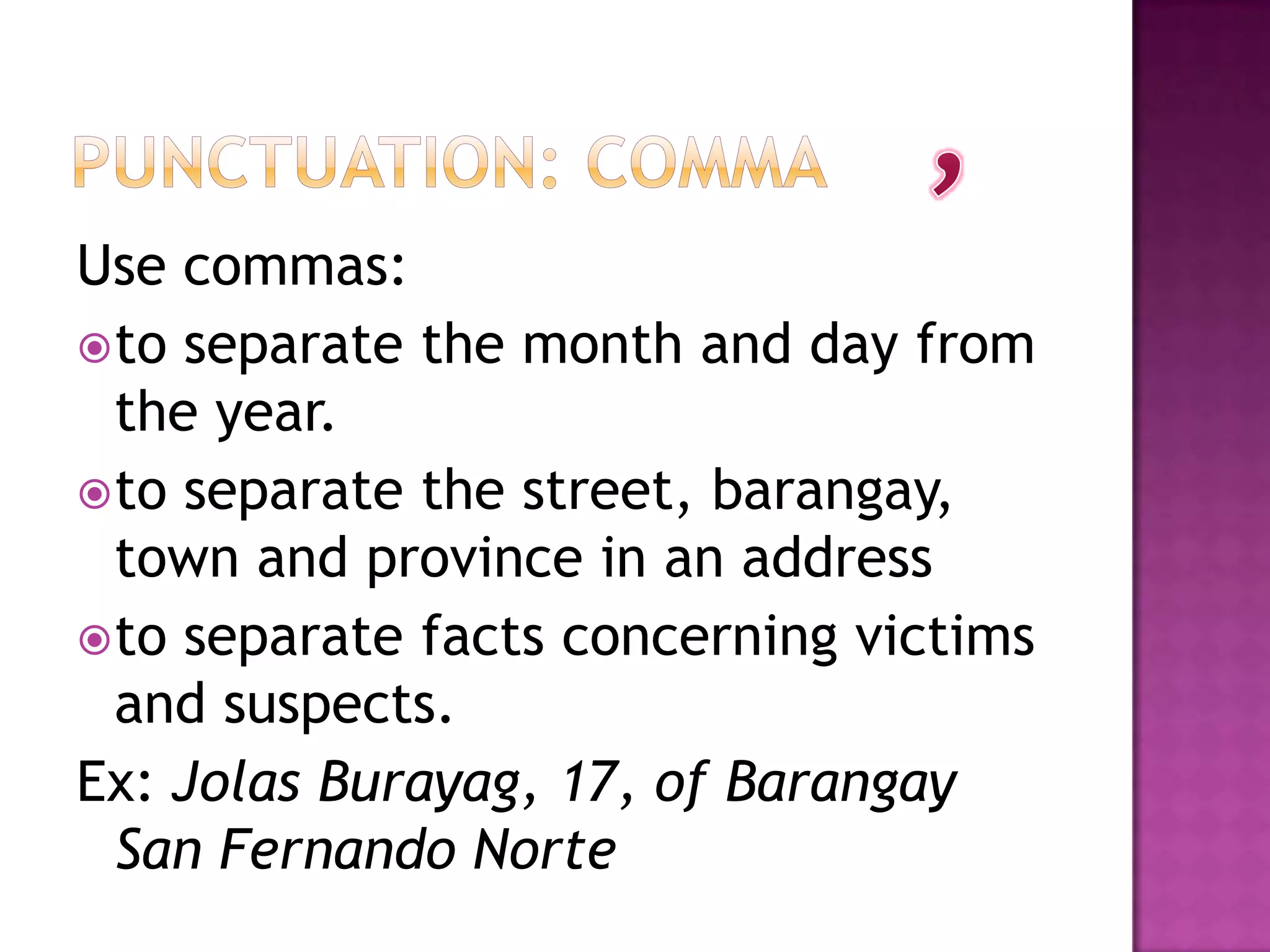 Use commas:
 to separate the month and day from
  the year.
 to separate the street, barangay,
  town and province in an address
 to separate facts concerning victims
  and suspects.
Ex: Jolas Burayag, 17, of Barangay
  San Fernando Norte
 