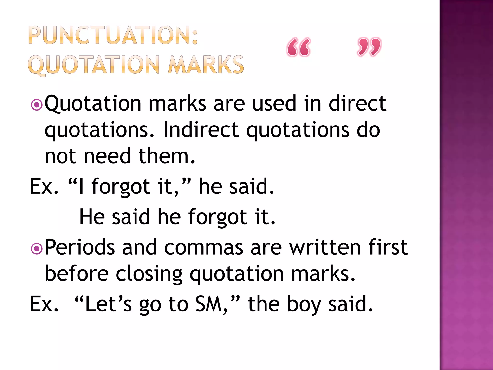  Quotation  marks are used in direct
  quotations. Indirect quotations do
  not need them.
Ex. “I forgot it,” he said.
     He said he forgot it.
 Periods and commas are written first
  before closing quotation marks.
Ex. “Let‟s go to SM,” the boy said.
 