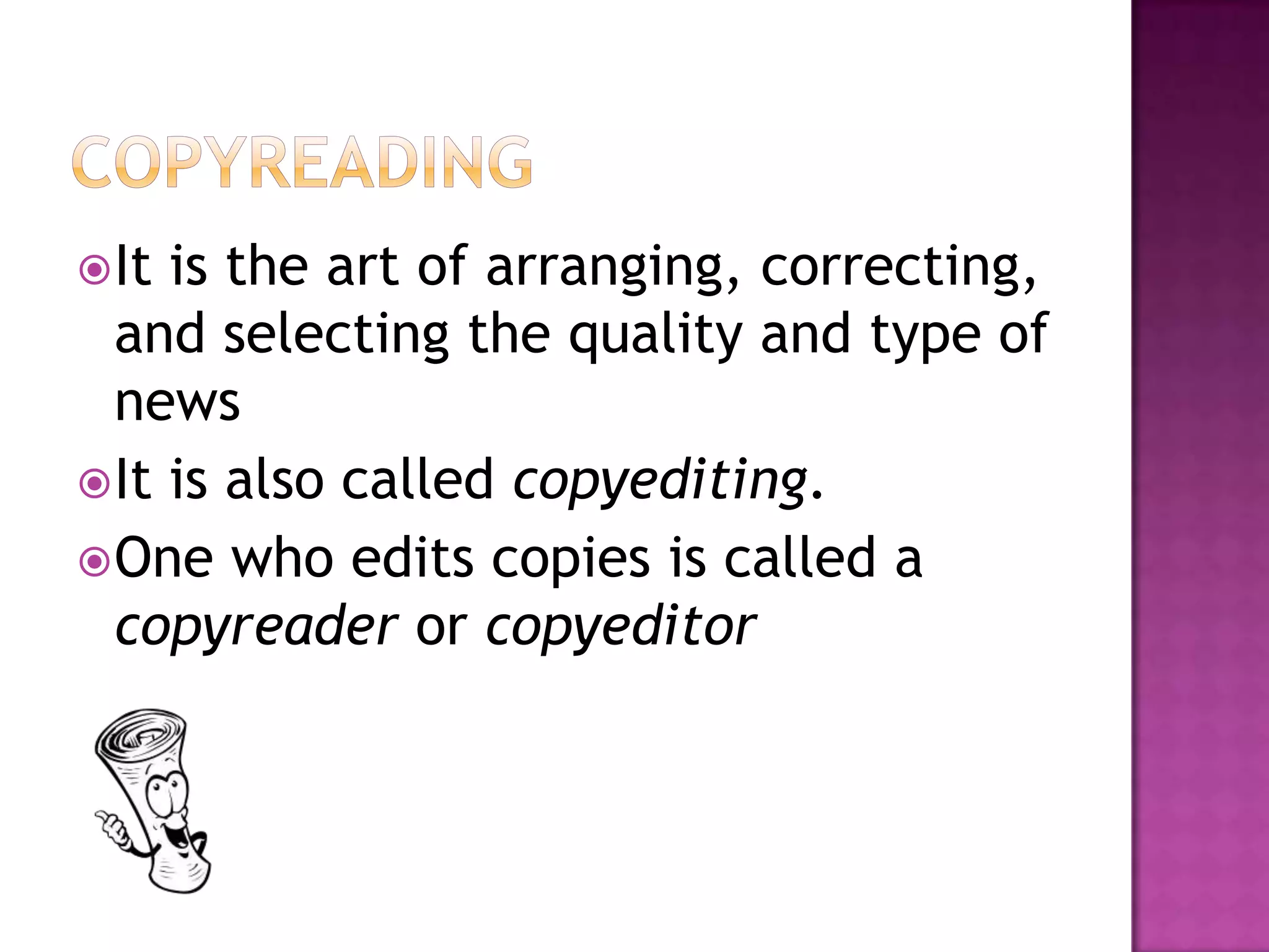 It is the art of arranging, correcting,
  and selecting the quality and type of
  news
 It is also called copyediting.
 One who edits copies is called a
  copyreader or copyeditor
 