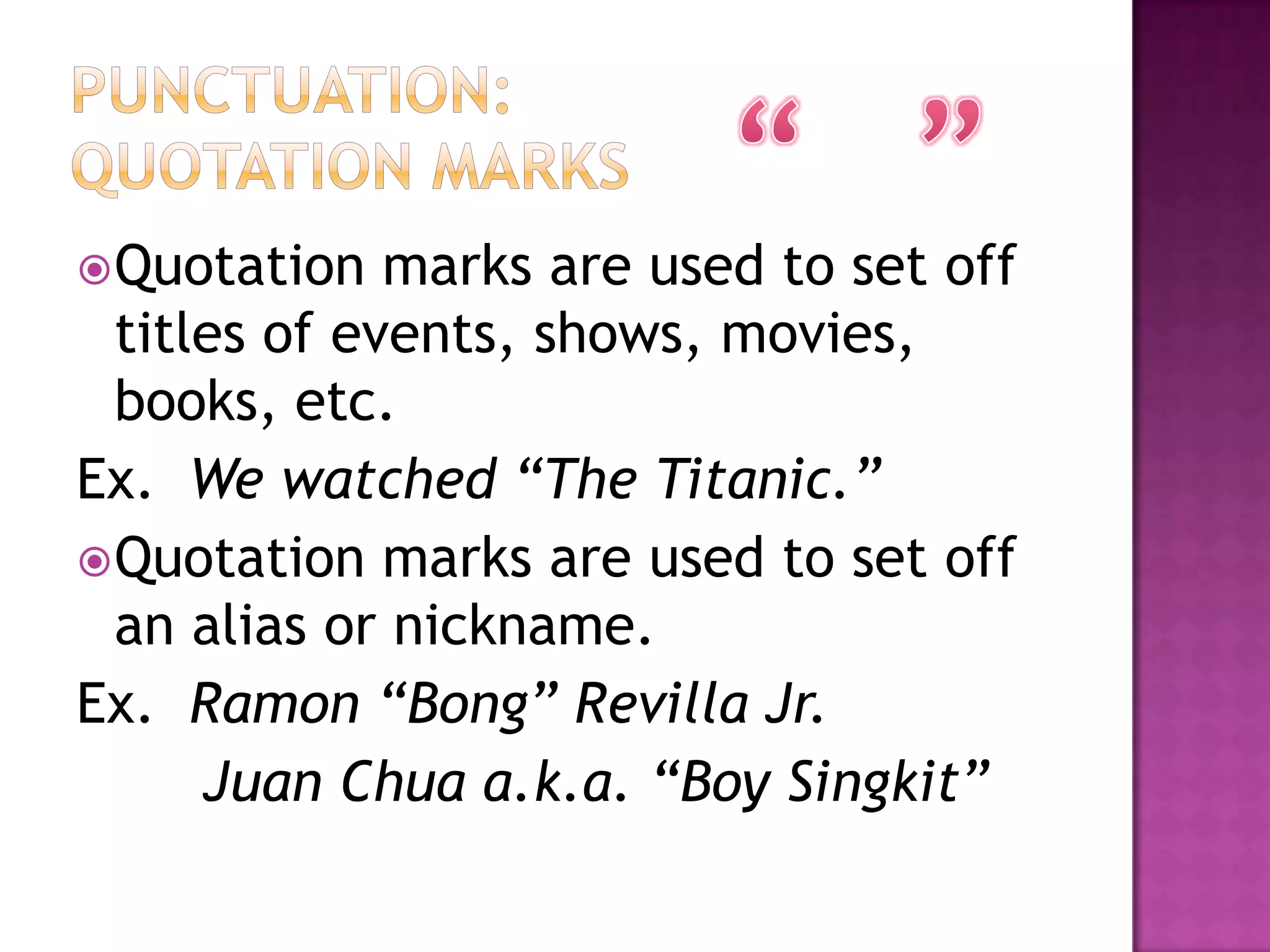  Quotation   marks are used to set off
  titles of events, shows, movies,
  books, etc.
Ex. We watched “The Titanic.”
 Quotation marks are used to set off
  an alias or nickname.
Ex. Ramon “Bong” Revilla Jr.
      Juan Chua a.k.a. “Boy Singkit”
 
