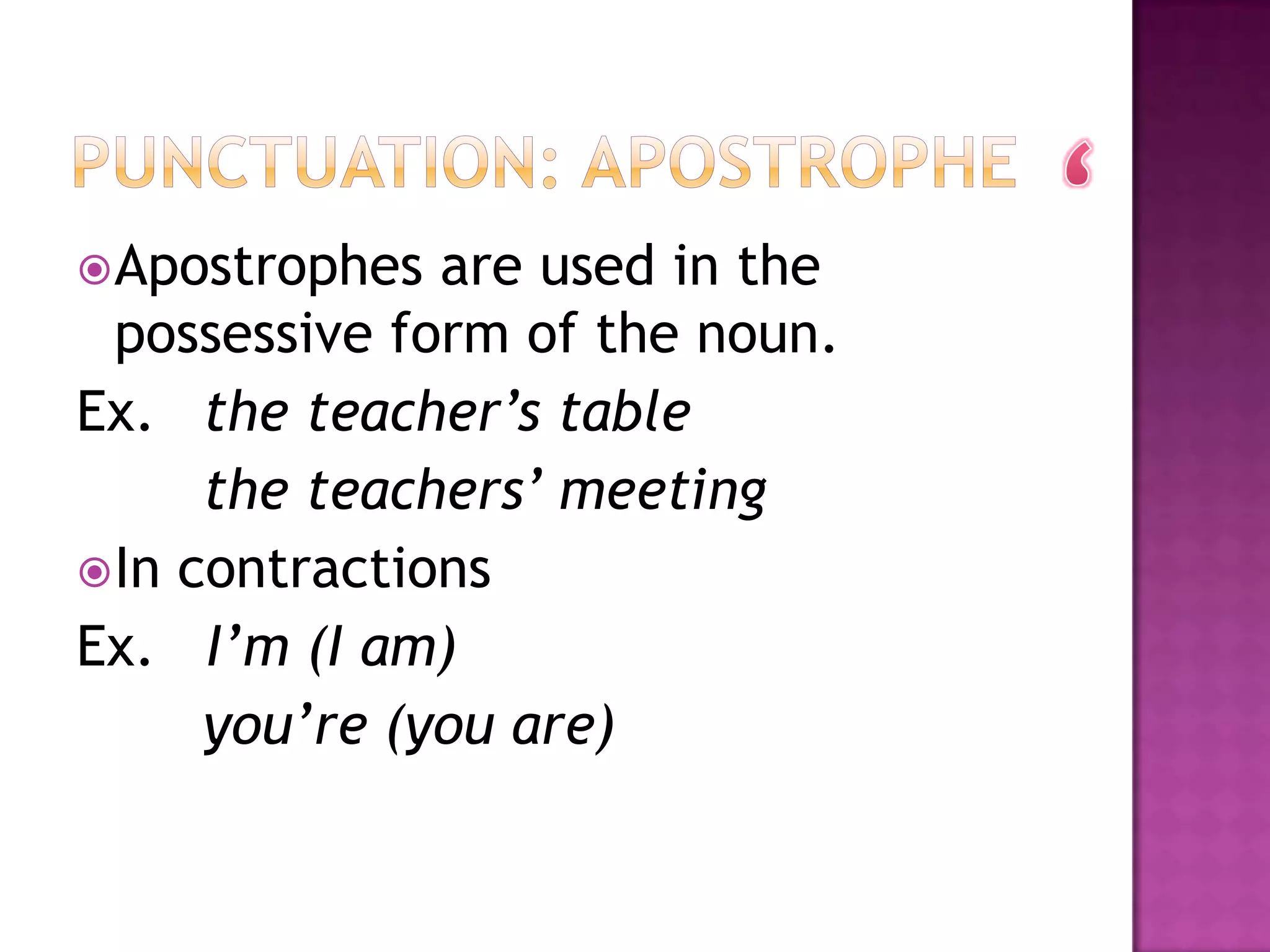  Apostrophes  are used in the
  possessive form of the noun.
Ex. the teacher’s table
      the teachers’ meeting
 In contractions
Ex. I’m (I am)
      you’re (you are)
 
