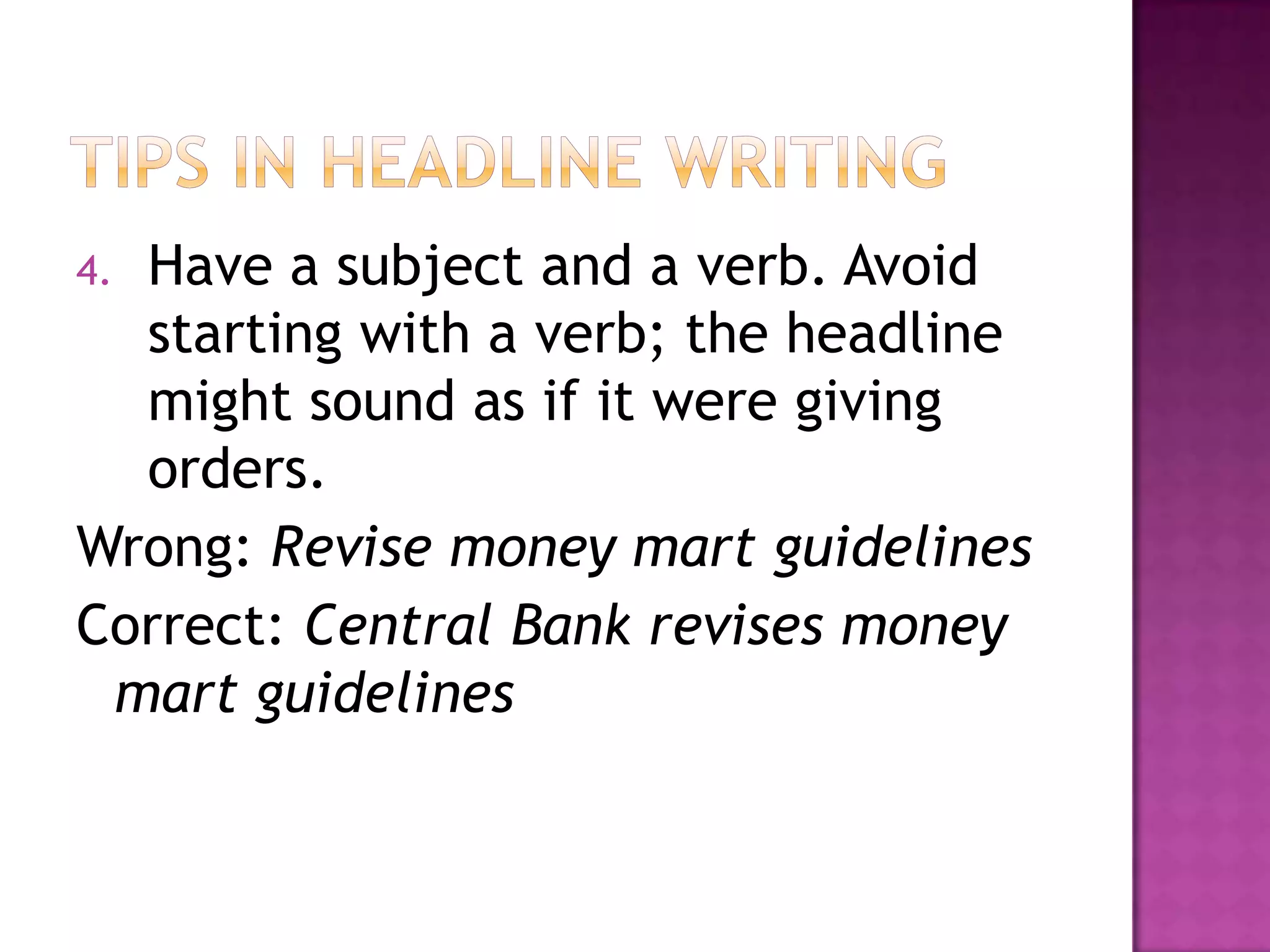 4.Have a subject and a verb. Avoid
  starting with a verb; the headline
  might sound as if it were giving
  orders.
Wrong: Revise money mart guidelines
Correct: Central Bank revises money
 mart guidelines
 