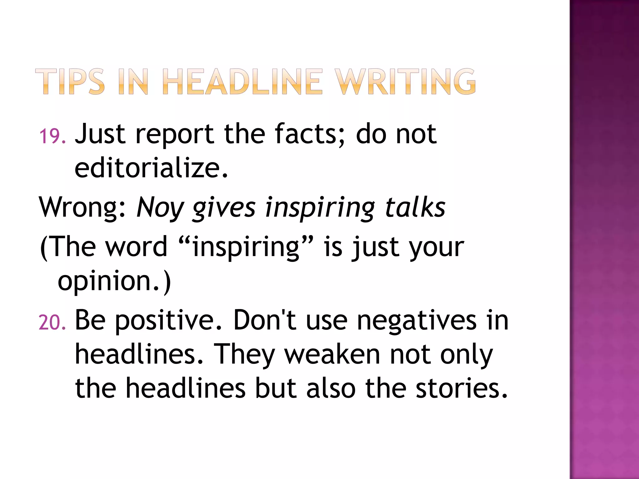 19. Just report the facts; do not
    editorialize.
Wrong: Noy gives inspiring talks
(The word “inspiring” is just your
  opinion.)
20. Be positive. Don't use negatives in
    headlines. They weaken not only
    the headlines but also the stories.
 