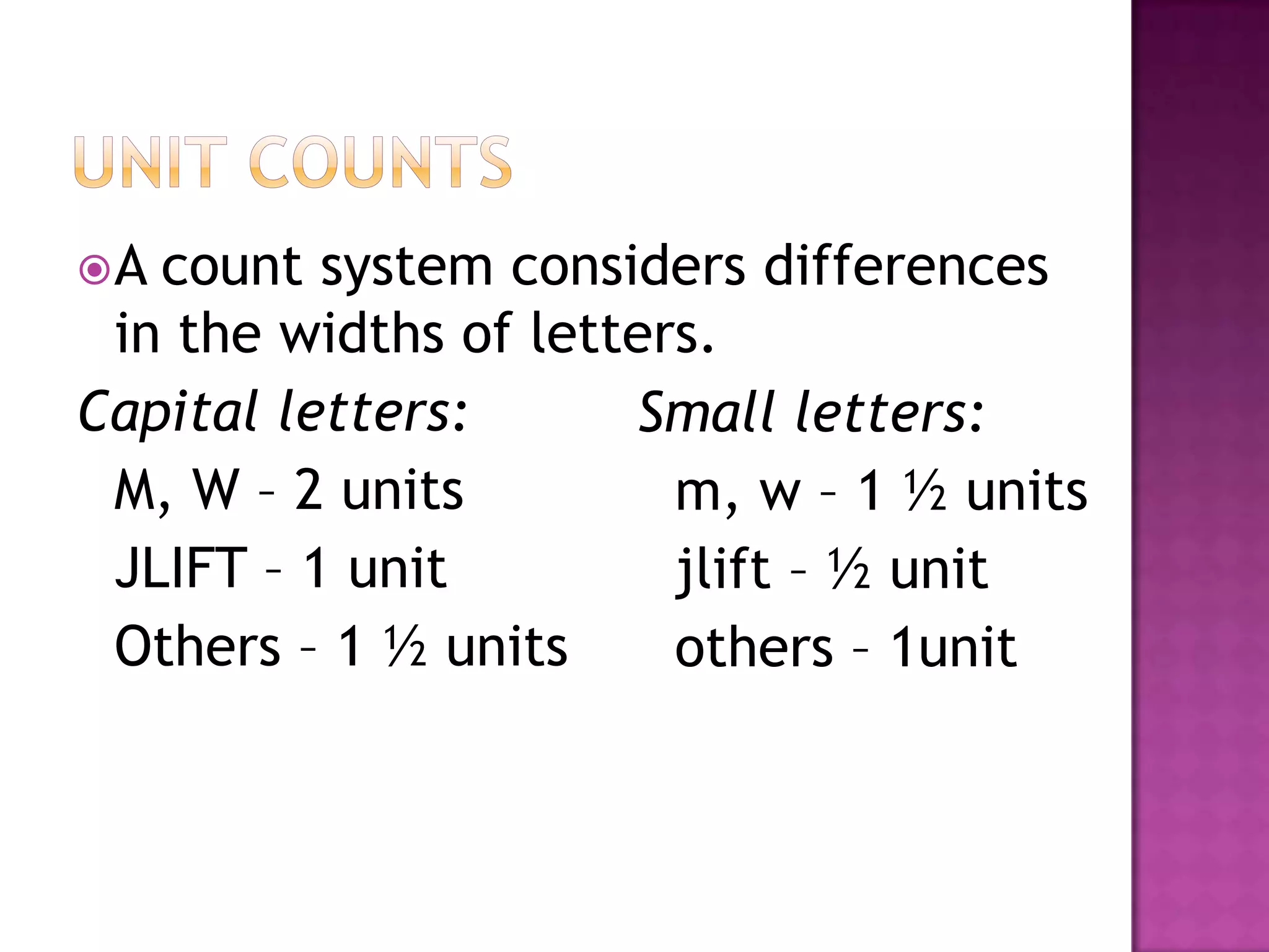 A count system considers differences
 in the widths of letters.
Capital letters:      Small letters:
 M, W – 2 units         m, w – 1 ½ units
 JLIFT – 1 unit         jlift – ½ unit
 Others – 1 ½ units     others – 1unit
 