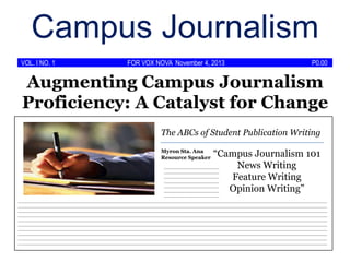 Campus Journalism
VOL. I NO. 1

FOR VOX NOVA November 4, 2013

P0.00

Augmenting Campus Journalism
Proficiency: A Catalyst for Change
The ABCs of Student Publication Writing

“Campus Journalism 101
News Writing
______________________
______________________
______________________
Feature Writing
______________________
______________________
Opinion Writing”
______________________

Myron Sta. Ana
Resource Speaker

______________________

____________________________________________________________________________________________________________________________
____________________________________________________________________________________________________________________________
____________________________________________________________________________________________________________________________
____________________________________________________________________________________________________________________________
____________________________________________________________________________________________________________________________
____________________________________________________________________________________________________________________________
____________________________________________________________________________________________________________________________
____________________________________________________________________________________________________________________________
____________________________________________________________________________________________________________________________
____________________________________________________________________________________________________________________________

 