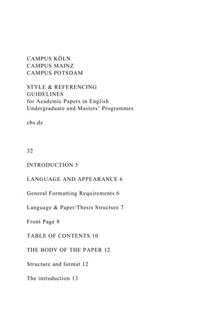 CAMPUS KÖLN
CAMPUS MAINZ
CAMPUS POTSDAM
STYLE & REFERENCING
GUIDELINES
for Academic Papers in English
Undergraduate and Masters’ Programmes
cbs.de
32
INTRODUCTION 5
LANGUAGE AND APPEARANCE 6
General Formatting Requirements 6
Language & Paper/Thesis Structure 7
Front Page 8
TABLE OF CONTENTS 10
THE BODY OF THE PAPER 12
Structure and format 12
The introduction 13
 