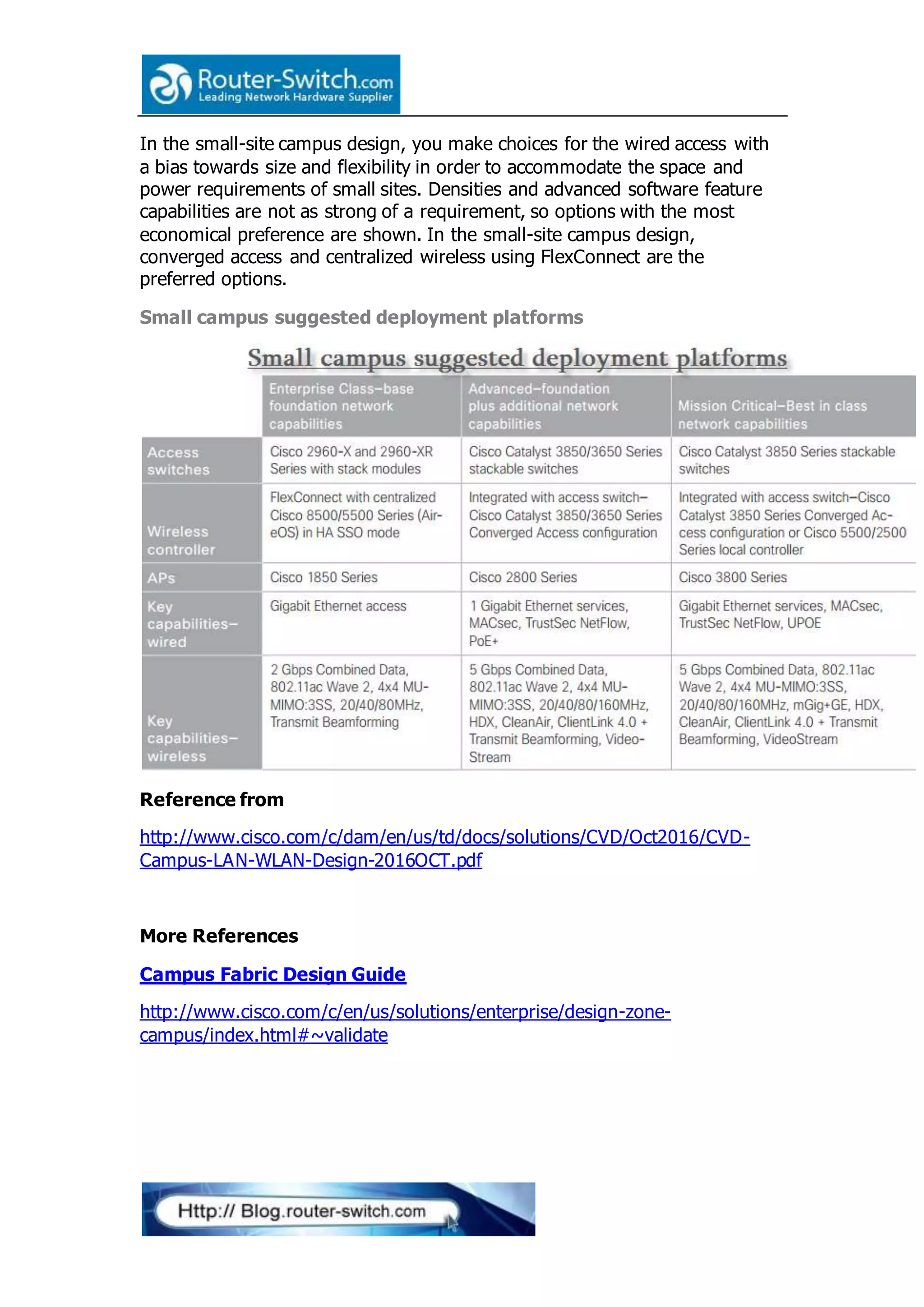 In the small-site campus design, you make choices for the wired access with
a bias towards size and flexibility in order to accommodate the space and
power requirements of small sites. Densities and advanced software feature
capabilities are not as strong of a requirement, so options with the most
economical preference are shown. In the small-site campus design,
converged access and centralized wireless using FlexConnect are the
preferred options.
Small campus suggested deployment platforms
Reference from
http://www.cisco.com/c/dam/en/us/td/docs/solutions/CVD/Oct2016/CVD-
Campus-LAN-WLAN-Design-2016OCT.pdf
More References
Campus Fabric Design Guide
http://www.cisco.com/c/en/us/solutions/enterprise/design-zone-
campus/index.html#~validate
 