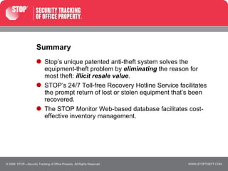 Summary Stop’s unique patented anti-theft system solves the equipment-theft problem by  eliminating  the reason for  most theft:  illicit resale value .  STOP’s 24/7 Toll-free Recovery Hotline Service facilitates  the prompt return of lost or stolen equipment that’s been recovered. The STOP Monitor Web-based database facilitates cost-effective inventory management. © 2008  STOP—Security Tracking of Office Property. All Rights Reserved. 