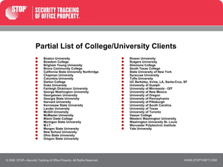 Partial List of College/University Clients Boston University Bowdoin College Brigham Young University Bronx Community College California State University Northridge Chapman University Columbia University Darton College Duke University Fairleigh Dickinson University George Washington University Georgetown University Georgia State University Harvard University Kennesaw State University Lander University McGill University McMaster University Miami Dade College Michigan State University M.I.T. Morgan State University New School University Ohio State University Oregon State University © 2008  STOP—Security Tracking of Office Property. All Rights Reserved. Rowan University Rutgers University Simmons College South Texas College State University of New York Syracuse University Tufts University UC Berkeley, Irvine, LA, Santa-Cruz, SF University of Guelph University of Minnesota - OIT University of New Mexico University of Oregon University of Pennsylvania University of Pittsburgh University of South Carolina University of Texas University of Toronto Vassar College Western Washington University Washington University St. Louis Worcester Polytechnic Institute Yale University 