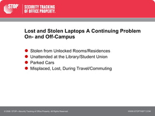 Lost and Stolen Laptops A Continuing Problem On- and Off-Campus Stolen from Unlocked Rooms/Residences Unattended at the Library/Student Union Parked Cars Misplaced, Lost, During Travel/Commuting © 2008  STOP—Security Tracking of Office Property. All Rights Reserved. 