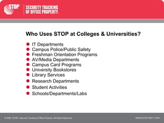 Who Uses STOP at Colleges & Universities? IT Departments Campus Police/Public Safety Freshman Orientation Programs AV/Media Departments Campus Card Programs University Bookstores Library Services Research Departments  Student Activities  Schools/Departments/Labs © 2008  STOP—Security Tracking of Office Property. All Rights Reserved. 