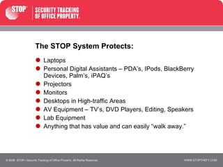 The STOP System Protects: Laptops  Personal Digital Assistants – PDA’s, IPods, BlackBerry Devices, Palm’s, iPAQ’s Projectors Monitors Desktops in High-traffic Areas  AV Equipment – TV’s, DVD Players, Editing, Speakers Lab Equipment  Anything that has value and can easily “walk away.” © 2008  STOP—Security Tracking of Office Property. All Rights Reserved. 