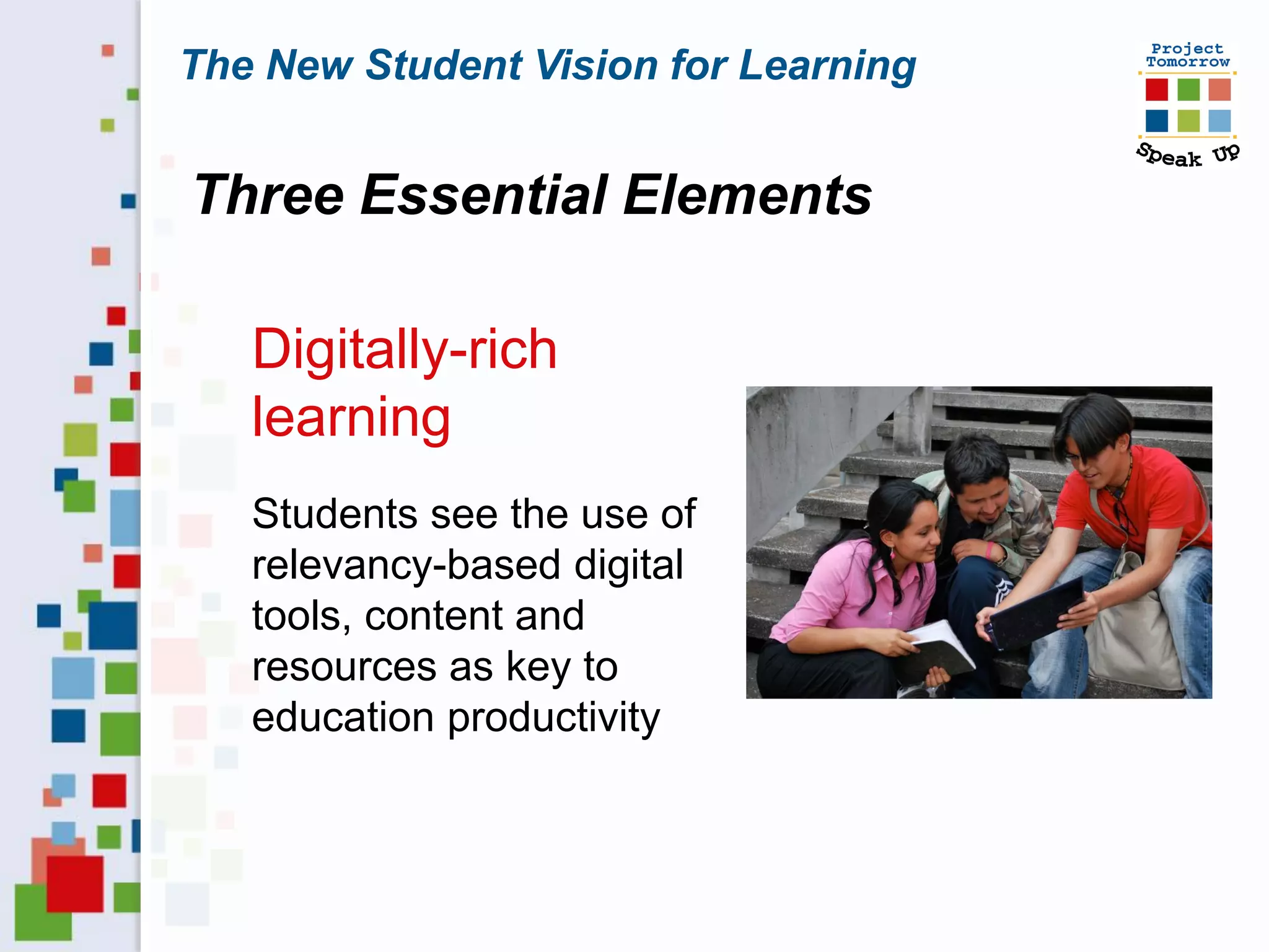 The New Student Vision for Learning


Three Essential Elements

   Digitally-rich
   learning
   Students see the use of
   relevancy-based digital
   tools, content and
   resources as key to
   education productivity
 