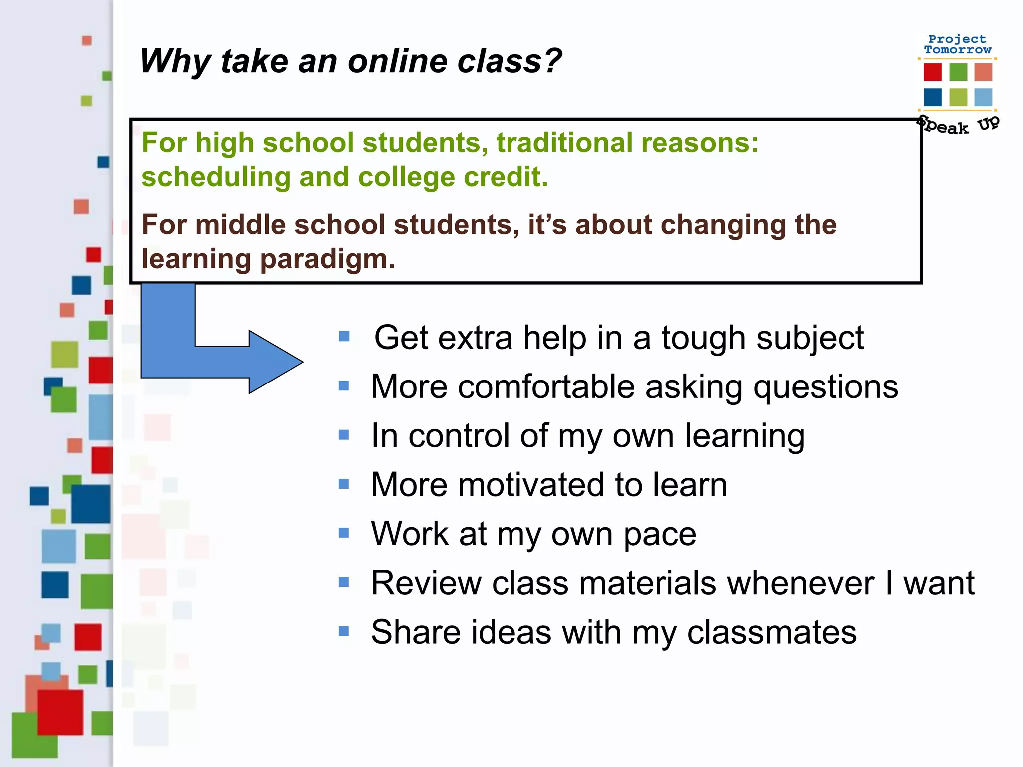 Why take an online class?

For high school students, traditional reasons:
scheduling and college credit.
For middle school students, it’s about changing the
learning paradigm.

                 Get extra help in a tough subject
                 More comfortable asking questions
                 In control of my own learning
                 More motivated to learn
                 Work at my own pace
                 Review class materials whenever I want
                 Share ideas with my classmates
 