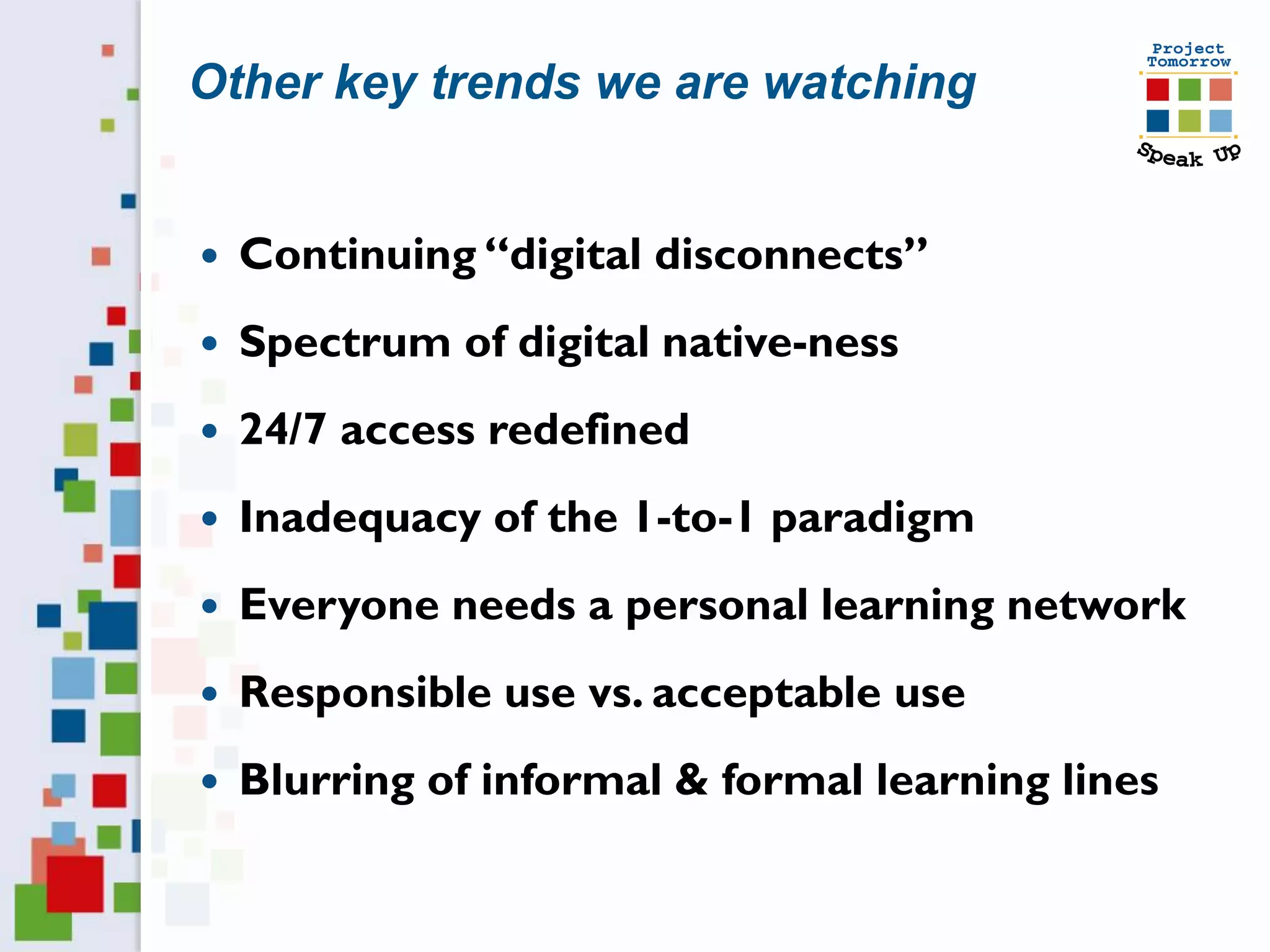 Other key trends we are watching


   Continuing “digital disconnects”
   Spectrum of digital native-ness
   24/7 access redefined
   Inadequacy of the 1-to-1 paradigm
   Everyone needs a personal learning network
   Responsible use vs. acceptable use
   Blurring of informal & formal learning lines
 