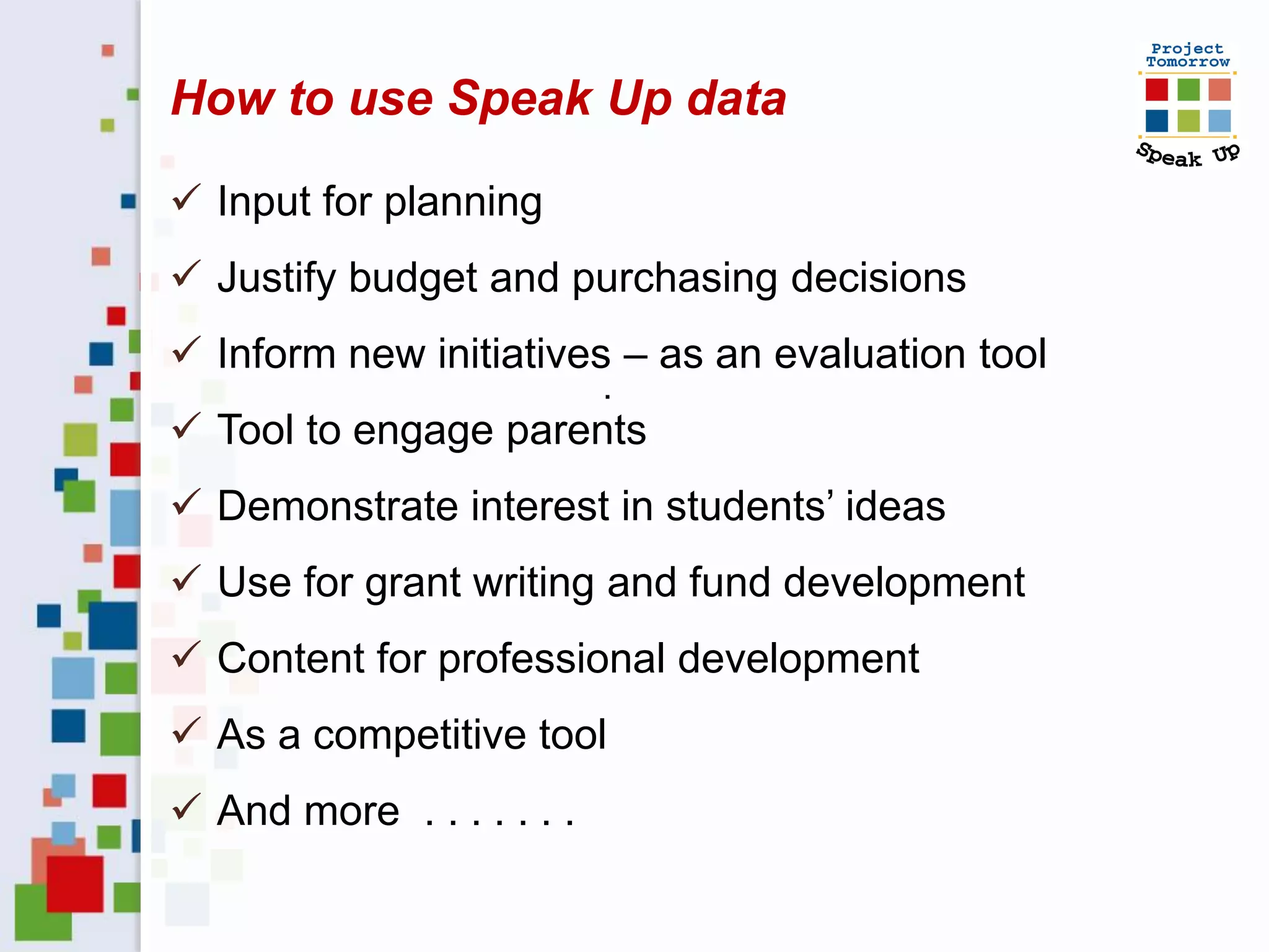 How to use Speak Up data

 Input for planning
 Justify budget and purchasing decisions
 Inform new initiatives – as an evaluation tool
                           .
 Tool to engage parents
 Demonstrate interest in students’ ideas
 Use for grant writing and fund development
 Content for professional development
 As a competitive tool
 And more . . . . . . .
 