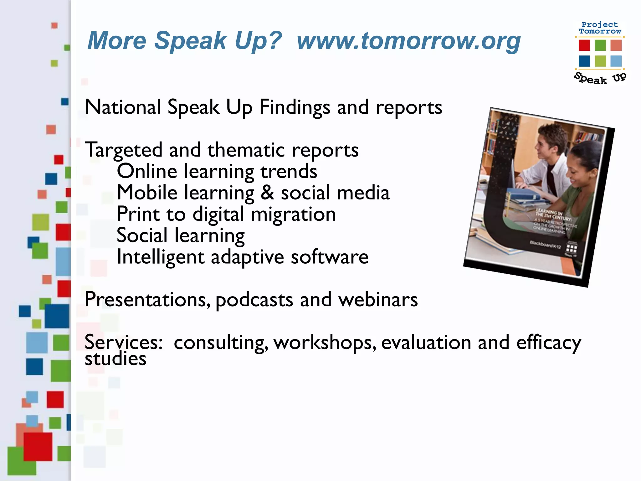 More Speak Up? www.tomorrow.org

National Speak Up Findings and reports
Targeted and thematic reports
   Online learning trends
   Mobile learning & social media
   Print to digital migration
   Social learning
   Intelligent adaptive software
Presentations, podcasts and webinars
Services: consulting, workshops, evaluation and efficacy
studies
 