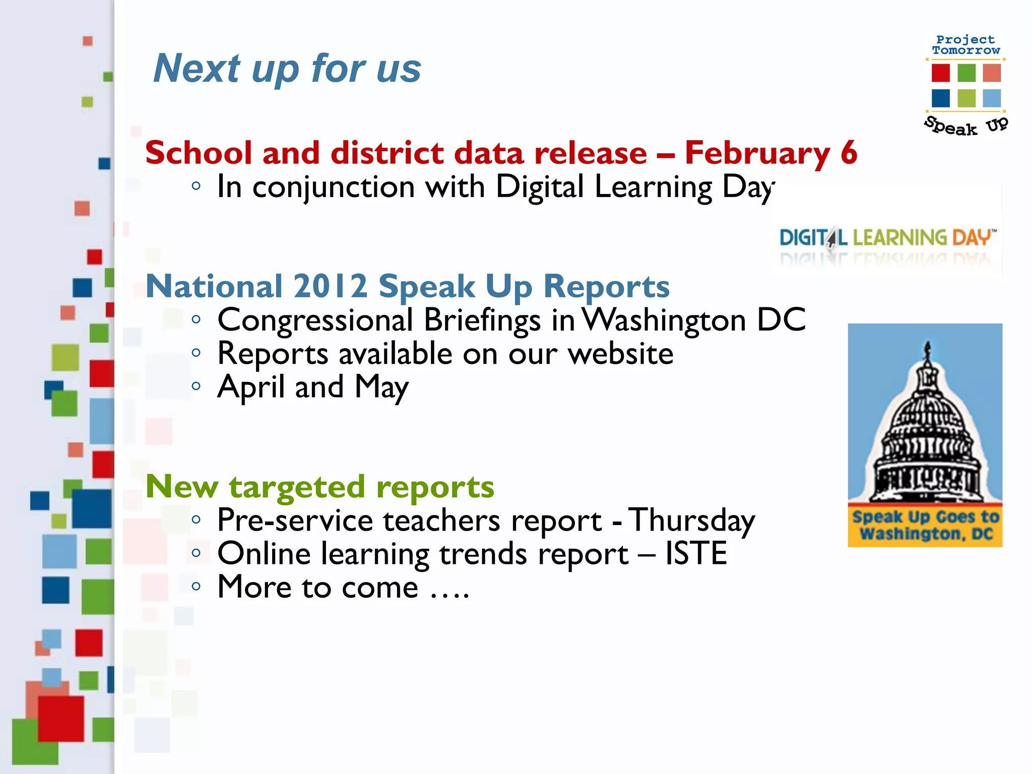 Next up for us

School and district data release – February 6
  ◦ In conjunction with Digital Learning Day

National 2012 Speak Up Reports
  ◦ Congressional Briefings in Washington DC
  ◦ Reports available on our website
  ◦ April and May

New targeted reports
  ◦ Pre-service teachers report - Thursday
  ◦ Online learning trends report – ISTE
  ◦ More to come ….
 