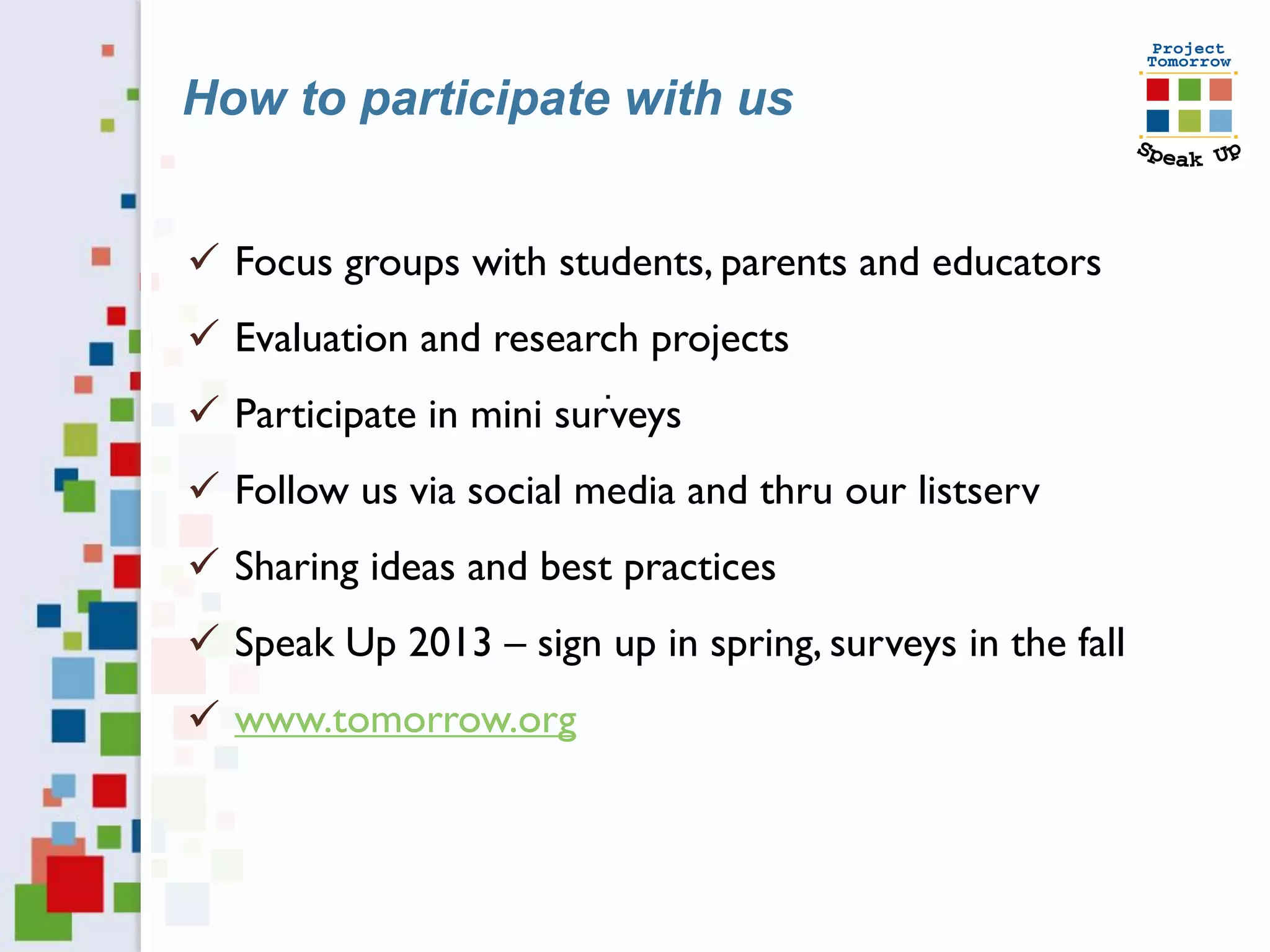 How to participate with us


 Focus groups with students, parents and educators
 Evaluation and research projects
                        .
 Participate in mini surveys
 Follow us via social media and thru our listserv
 Sharing ideas and best practices
 Speak Up 2013 – sign up in spring, surveys in the fall
 www.tomorrow.org
 