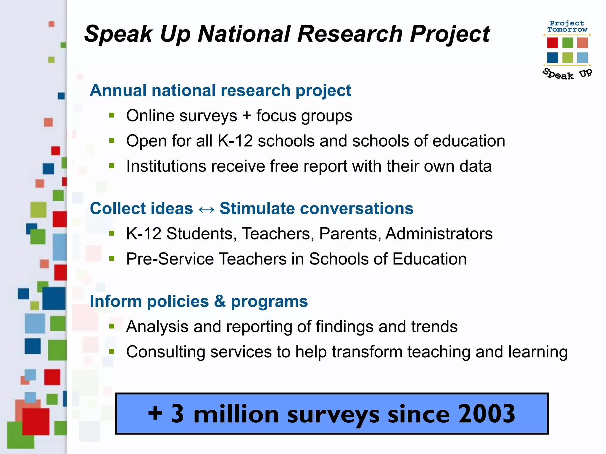Speak Up National Research Project

Annual national research project
   Online surveys + focus groups
   Open for all K-12 schools and schools of education
   Institutions receive free report with their own data

Collect ideas ↔ Stimulate conversations
   K-12 Students, Teachers, Parents, Administrators
   Pre-Service Teachers in Schools of Education

Inform policies & programs
    Analysis and reporting of findings and trends
    Consulting services to help transform teaching and learning


       + 3 million surveys since 2003
 